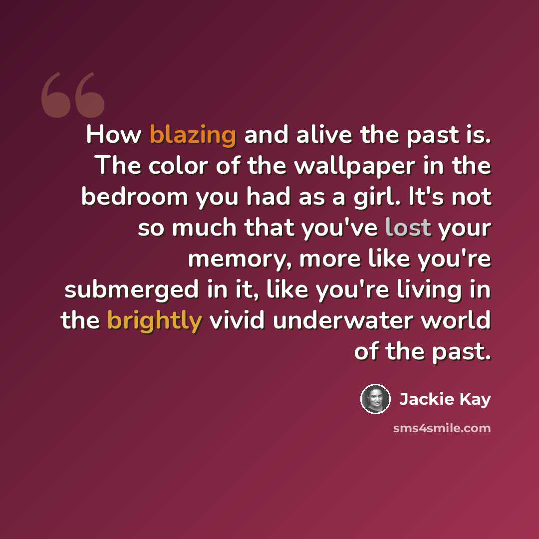 “How blazing and alive the past is. The color of the wallpaper in the bedroom you had as a girl. It's not so much that you've lost your memory, more like you're submerged in it, like you're living in the brightly vivid underwater world of the past.” quote by Jackie Kay