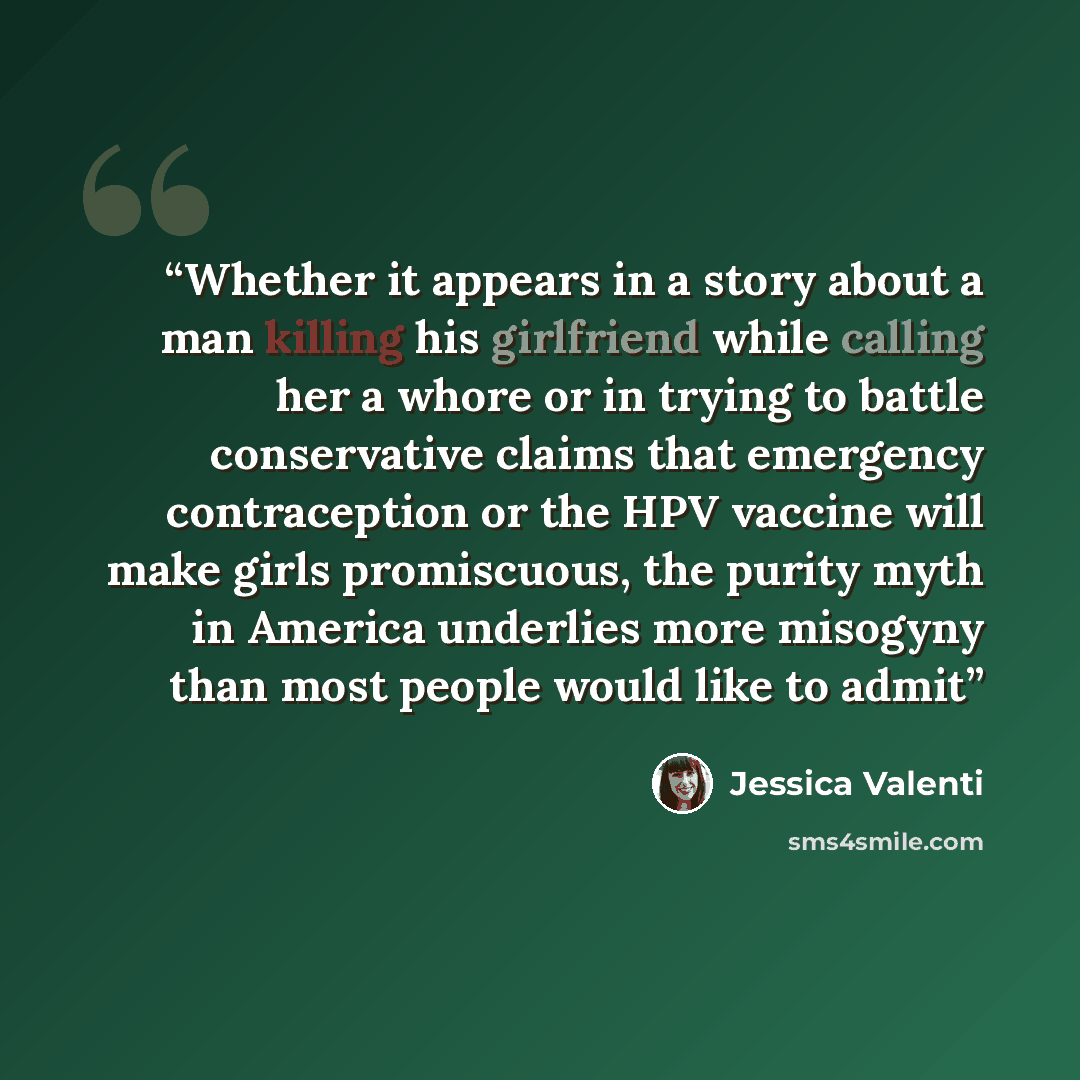 “Whether it appears in a story about a man killing his girlfriend while calling her a whore or in trying to battle conservative claims that emergency contraception or the HPV vaccine will make girls promiscuous, the purity myth in America underlies more misogyny than most people would like to admit” quote by Jessica Valenti