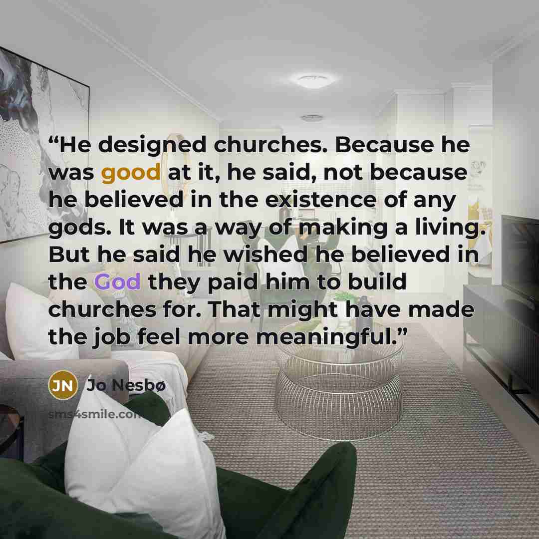 “He designed churches. Because he was good at it, he said, not because he believed in the existence of any gods. It was a way of making a living. But he said he wished he believed in the God they paid him to build churches for. That might have made the job feel more meaningful.” quote by Jo Nesbø