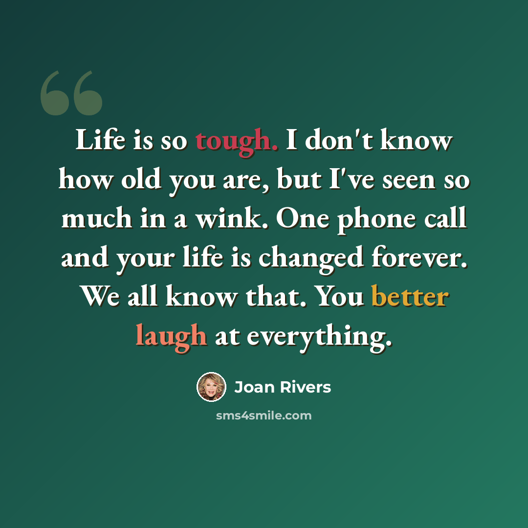 “Life is so tough. I don't know how old you are, but I've seen so much in a wink. One phone call and your life is changed forever. We all know that. You better laugh at everything.” quote by Joan Rivers