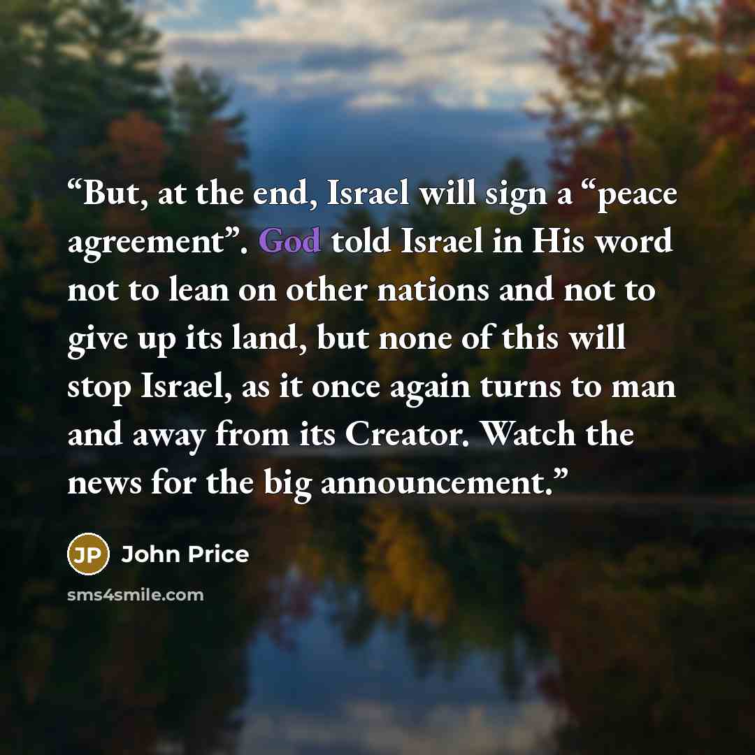 “But, at the end, Israel will sign a “peace agreement”. God told Israel in His word not to lean on other nations and not to give up its land, but none of this will stop Israel, as it once again turns to man and away from its Creator. Watch the news for the big announcement.” quote by John Price