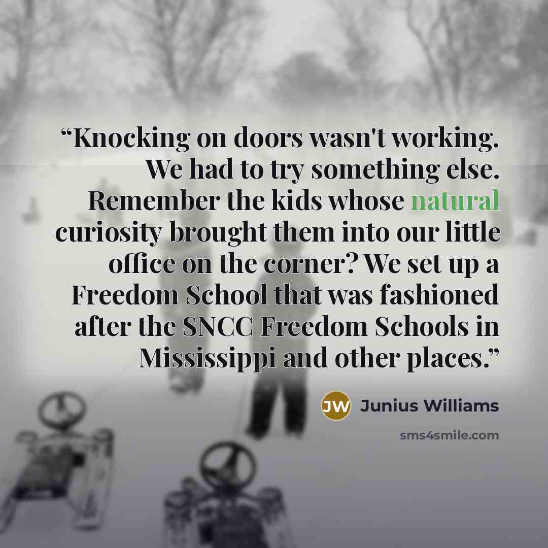 “Knocking on doors wasn't working. We had to try something else. Remember the kids whose natural curiosity brought them into our little office on the corner? We set up a Freedom School that was fashioned after the SNCC Freedom Schools in Mississippi and other places.” quote by Junius Williams