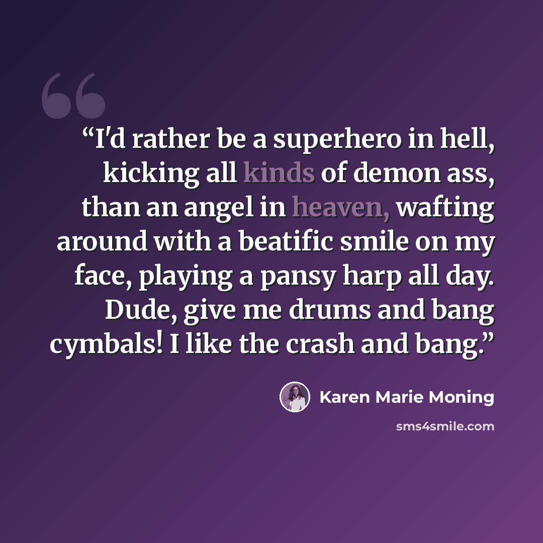 “I'd rather be a superhero in hell, kicking all kinds of demon ass, than an angel in heaven, wafting around with a beatific smile on my face, playing a pansy harp all day. Dude, give me drums and bang cymbals! I like the crash and bang.” quote by Karen Marie Moning