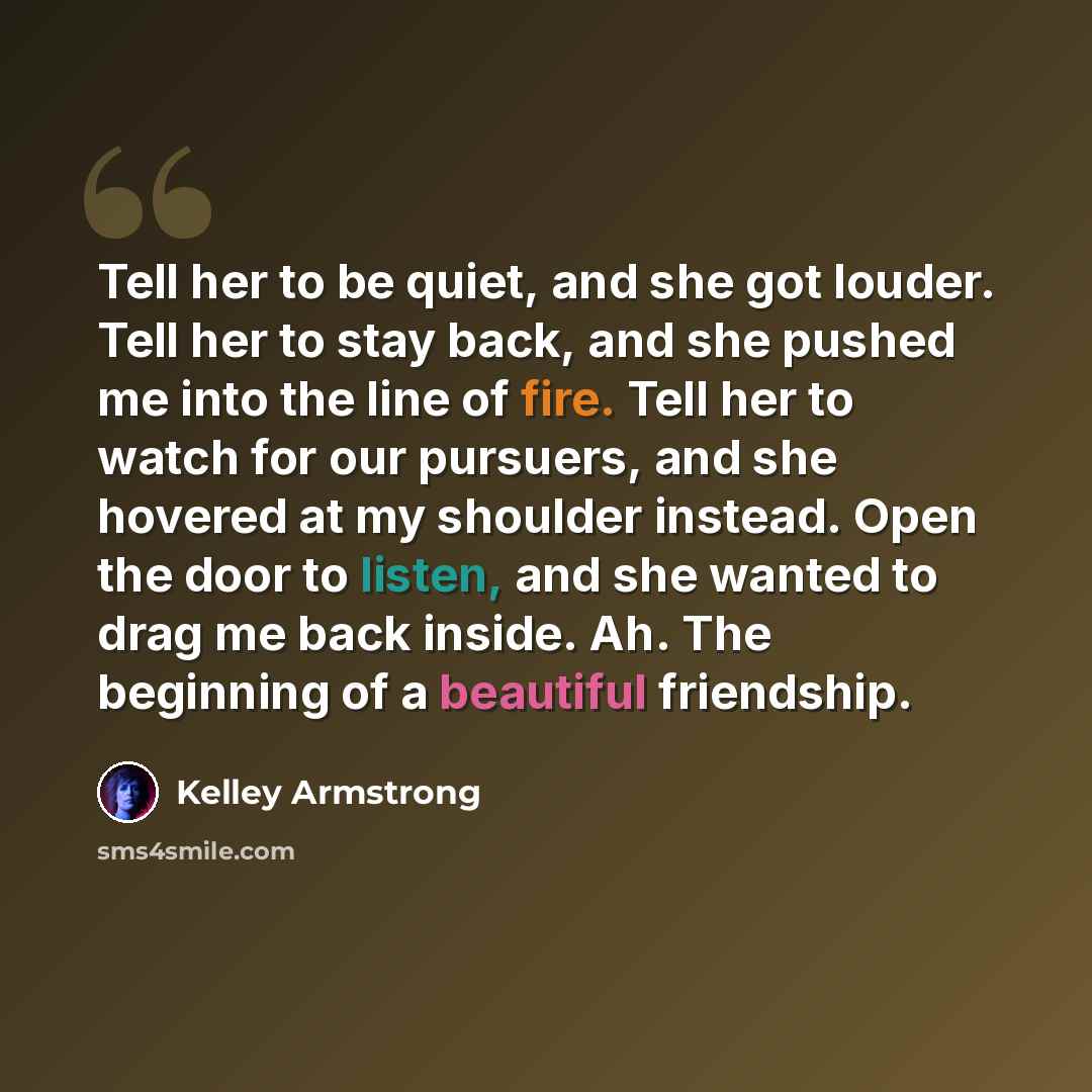 “Tell her to be quiet, and she got louder. Tell her to stay back, and she pushed me into the line of fire. Tell her to watch for our pursuers, and she hovered at my shoulder instead. Open the door to listen, and she wanted to drag me back inside. Ah. The beginning of a beautiful friendship.” quote by Kelley Armstrong