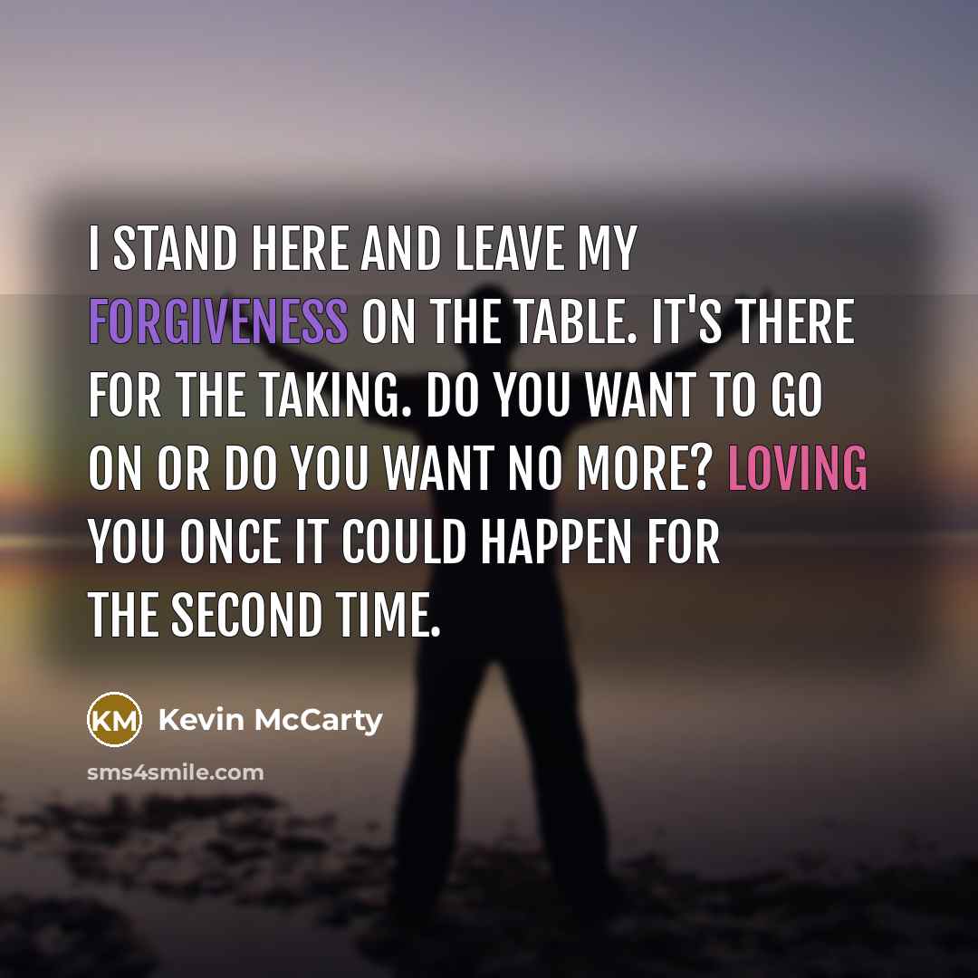 “I stand here and leave my forgiveness on the table. It's there for the taking. Do you want to go on or do you want no more? Loving you once it could happen for the second time.” quote by Kevin McCarty