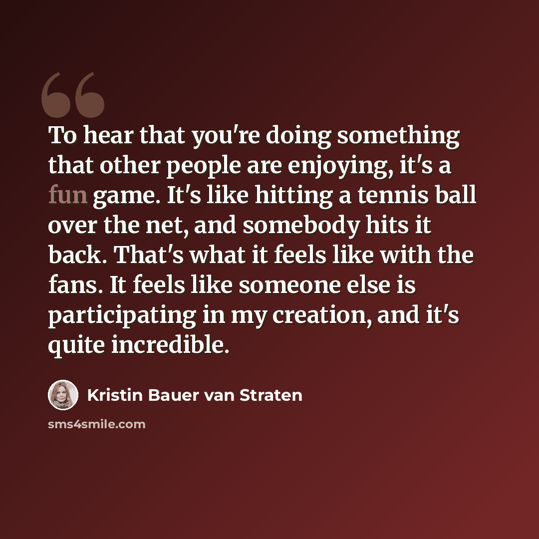 “To hear that you're doing something that other people are enjoying, it's a fun game. It's like hitting a tennis ball over the net, and somebody hits it back. That's what it feels like with the fans. It feels like someone else is participating in my creation, and it's quite incredible.” quote by Kristin Bauer van Straten