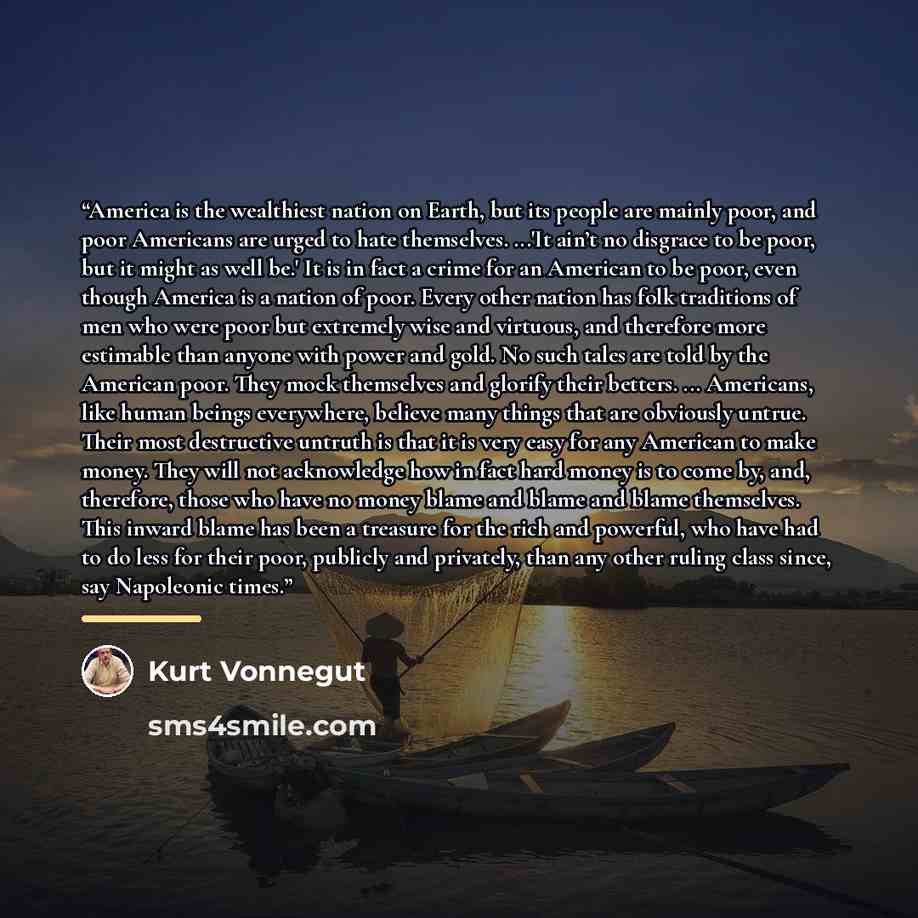 “America is the wealthiest nation on Earth, but its people are mainly poor, and poor Americans are urged to hate themselves. ...'It ain’t no disgrace to be poor, but it might as well be.' It is in fact a crime for an American to be poor, even though America is a nation of poor. Every other nation…” quote by Kurt Vonnegut