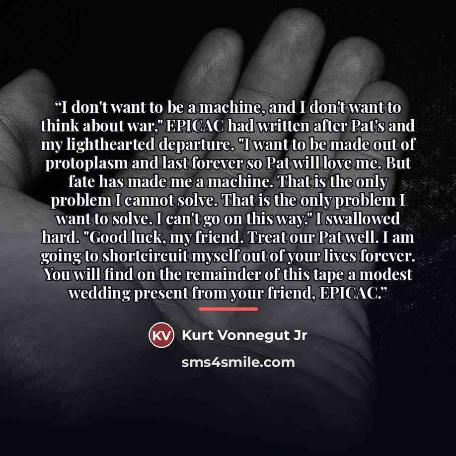 “I don't want to be a machine, and I don't want to think about war," EPICAC had written after Pat's and my lighthearted departure. "I want to be made out of protoplasm and last forever so Pat will love me. But fate has made me a machine. That is the only problem I cannot solve. That is the only…” quote by Kurt Vonnegut Jr