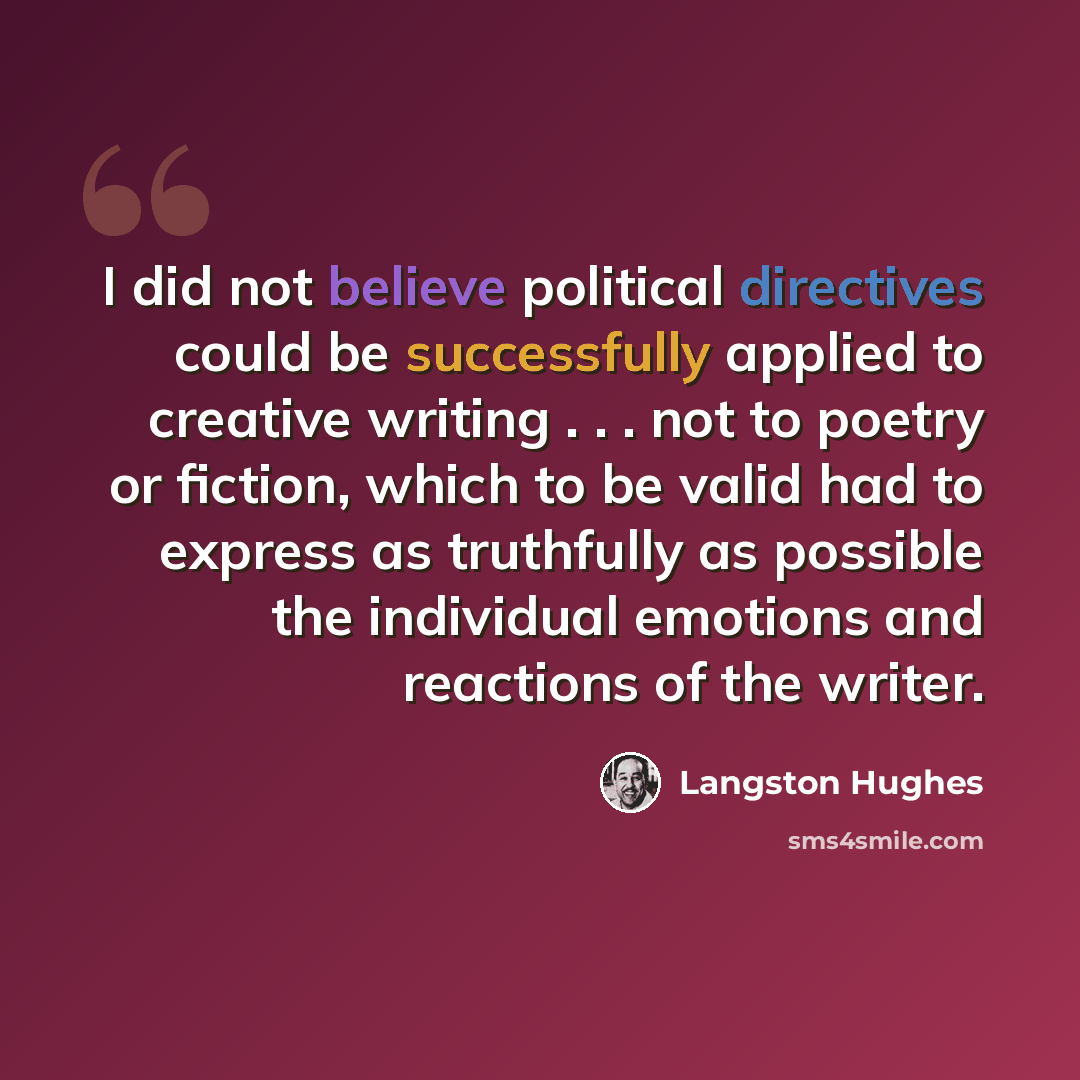 “I did not believe political directives could be successfully applied to creative writing . . . not to poetry or fiction, which to be valid had to express as truthfully as possible the individual emotions and reactions of the writer.” quote by Langston Hughes
