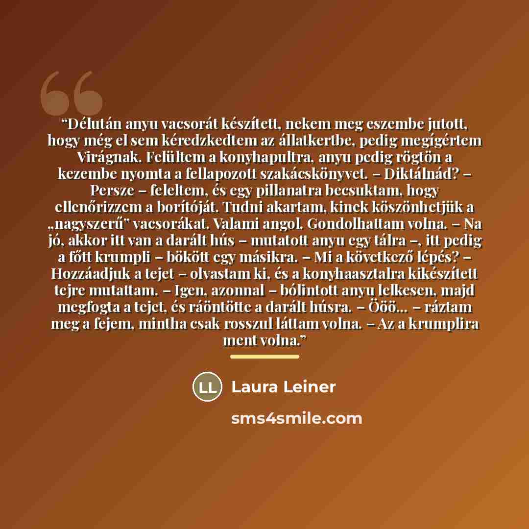 “Délután anyu vacsorát készített, nekem meg eszembe jutott, hogy még el sem kéredzkedtem az állatkertbe, pedig megígértem Virágnak. Felültem a konyhapultra, anyu pedig rögtön a kezembe nyomta a fellapozott szakácskönyvet. – Diktálnád? – Persze – feleltem, és egy pillanatra becsuktam, hogy…” quote by Laura Leiner