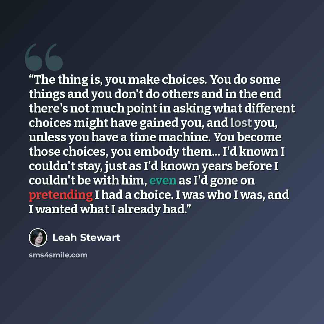 “The thing is, you make choices. You do some things and you don't do others and in the end there's not much point in asking what different choices might have gained you, and lost you, unless you have a time machine. You become those choices, you embody them... I'd known I couldn't stay, just as I'd…” quote by Leah Stewart