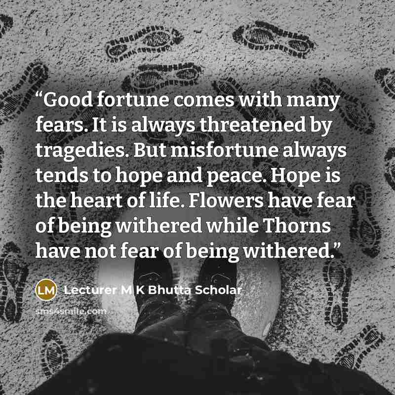 “Good fortune comes with many fears. It is always threatened by tragedies. But misfortune always tends to hope and peace. Hope is the heart of life. Flowers have fear of being withered while Thorns have not fear of being withered.” quote by Lecturer M K Bhutta Scholar
