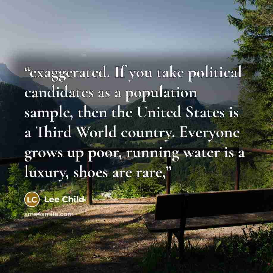 “exaggerated. If you take political candidates as a population sample, then the United States is a Third World country. Everyone grows up poor, running water is a luxury, shoes are rare,” quote by Lee Child