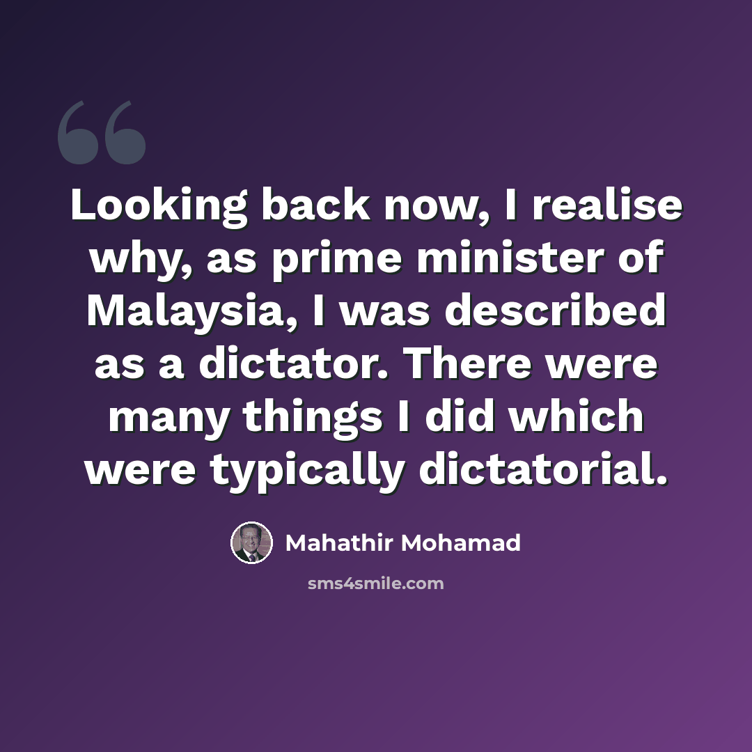 “Looking back now, I realise why, as prime minister of Malaysia, I was described as a dictator. There were many things I did which were typically dictatorial.” quote by Mahathir Mohamad