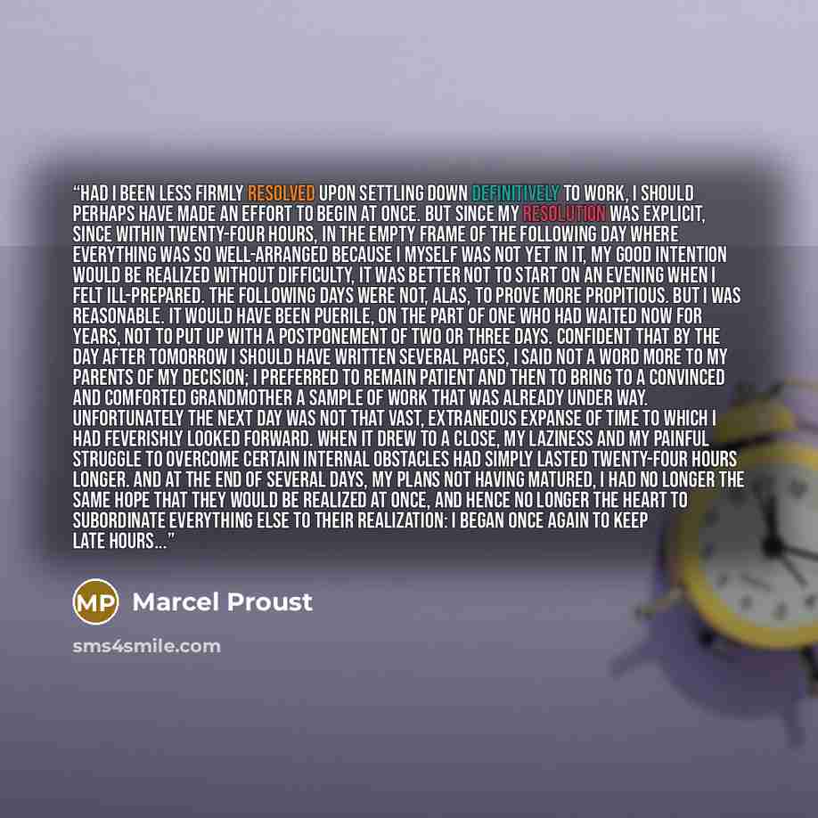 “Had I been less firmly resolved upon settling down definitively to work, I should perhaps have made an effort to begin at once. But since my resolution was explicit, since within twenty-four hours, in the empty frame of the following day where everything was so well-arranged because I myself was…” quote by Marcel Proust