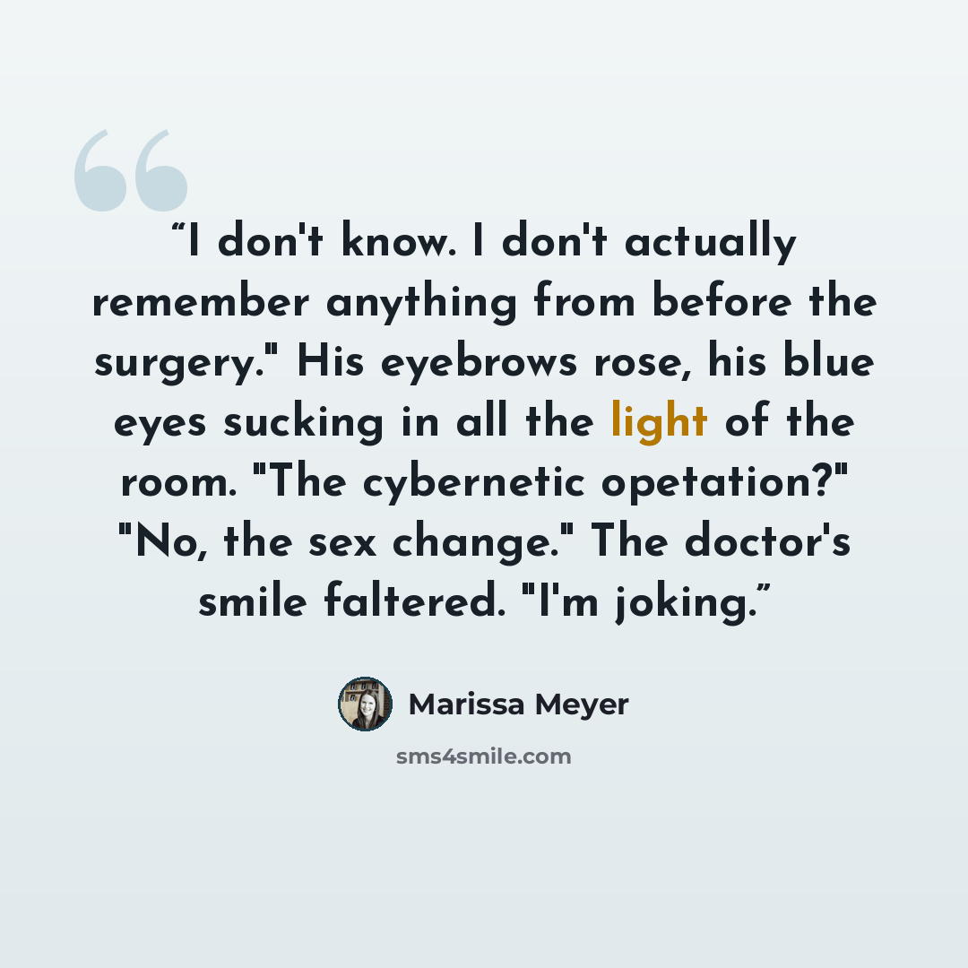 “I don't know. I don't actually remember anything from before the surgery." His eyebrows rose, his blue eyes sucking in all the light of the room. "The cybernetic opetation?" "No, the sex change." The doctor's smile faltered. "I'm joking.” quote by Marissa Meyer