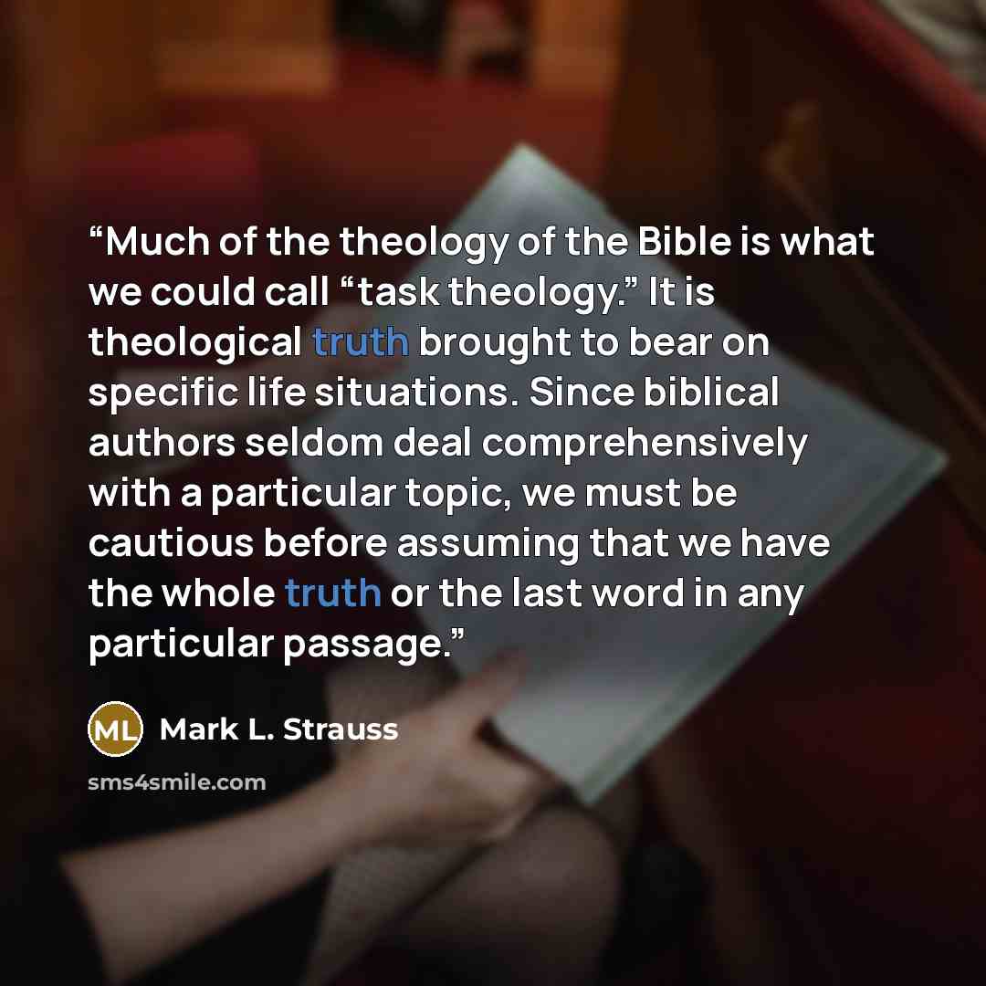 “Much of the theology of the Bible is what we could call “task theology.” It is theological truth brought to bear on specific life situations. Since biblical authors seldom deal comprehensively with a particular topic, we must be cautious before assuming that we have the whole truth or the last…” quote by Mark L. Strauss