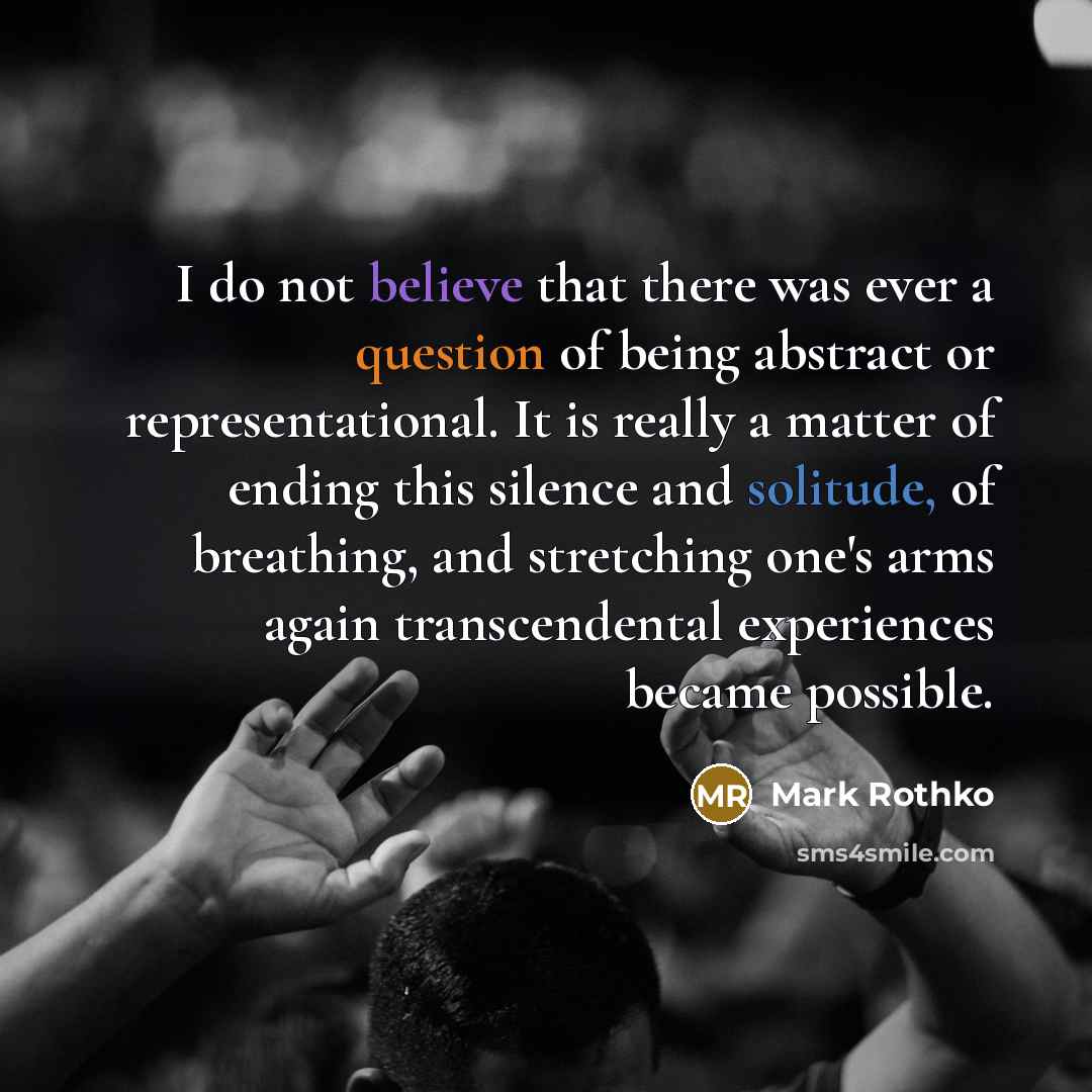 “I do not believe that there was ever a question of being abstract or representational. It is really a matter of ending this silence and solitude, of breathing, and stretching one's arms again transcendental experiences became possible.” quote by Mark Rothko