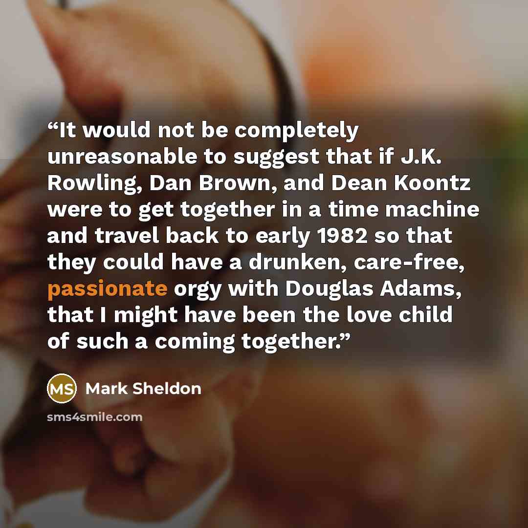 “It would not be completely unreasonable to suggest that if J.K. Rowling, Dan Brown, and Dean Koontz were to get together in a time machine and travel back to early 1982 so that they could have a drunken, care-free, passionate orgy with Douglas Adams, that I might have been the love child of such a…” quote by Mark Sheldon