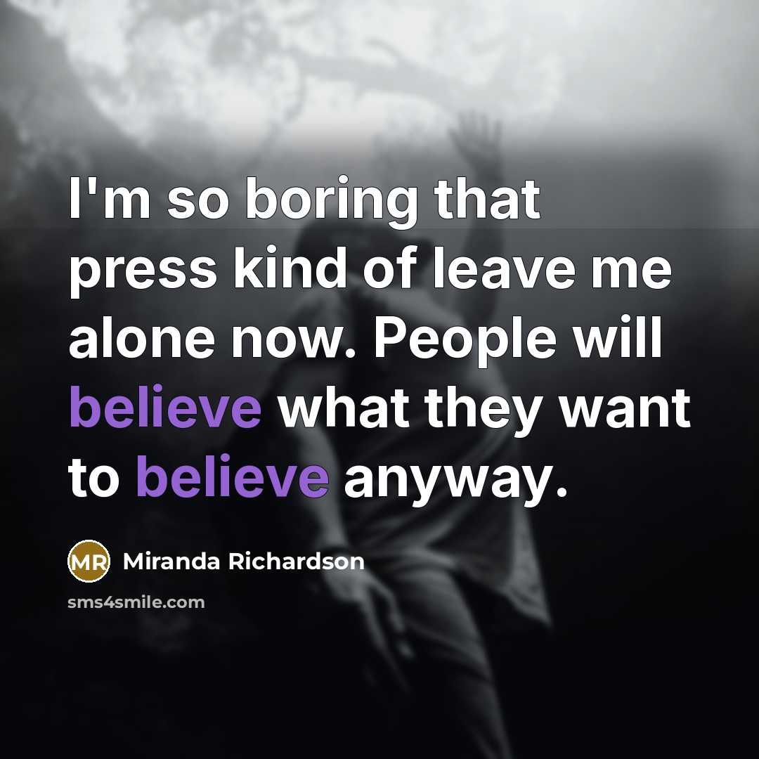 “I'm so boring that press kind of leave me alone now. People will believe what they want to believe anyway.” quote by Miranda Richardson