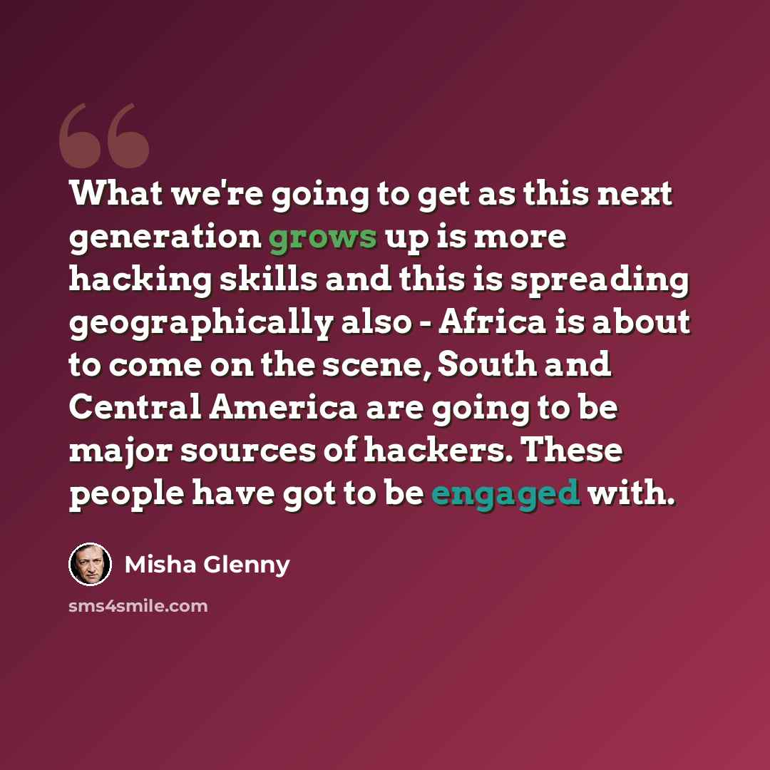 “What we're going to get as this next generation grows up is more hacking skills and this is spreading geographically also - Africa is about to come on the scene, South and Central America are going to be major sources of hackers. These people have got to be engaged with.” quote by Misha Glenny