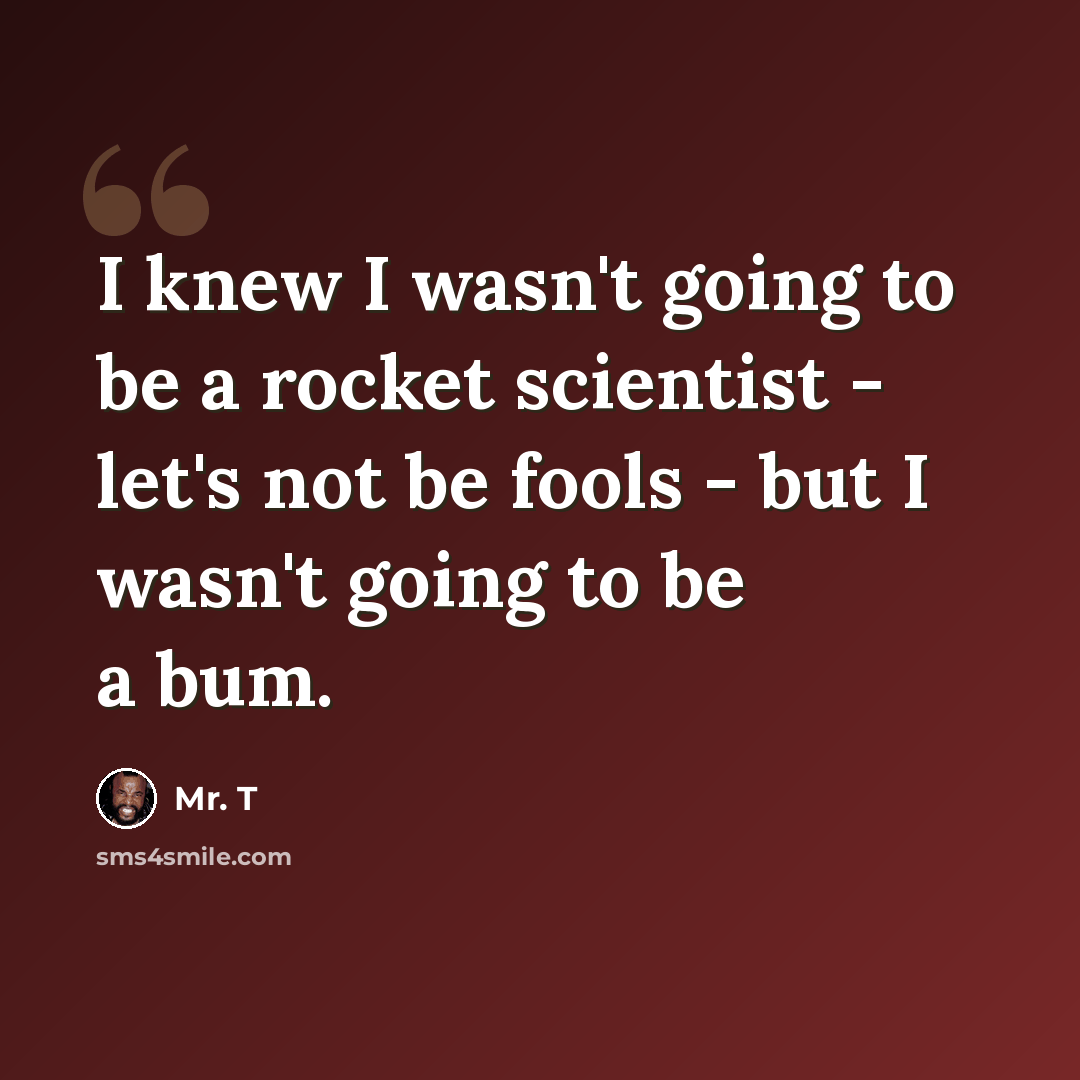“I knew I wasn't going to be a rocket scientist - let's not be fools - but I wasn't going to be a bum.” quote by Mr. T