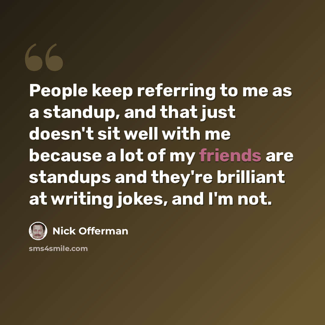 “People keep referring to me as a standup, and that just doesn't sit well with me because a lot of my friends are standups and they're brilliant at writing jokes, and I'm not.” quote by Nick Offerman