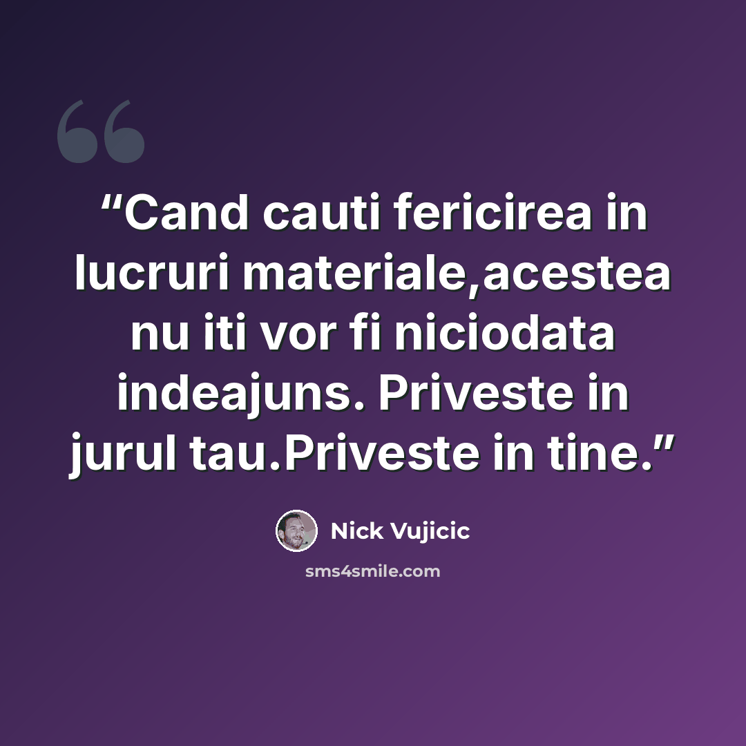 “Cand cauti fericirea in lucruri materiale,acestea nu iti vor fi niciodata indeajuns. Priveste in jurul tau.Priveste in tine.” quote by Nick Vujicic