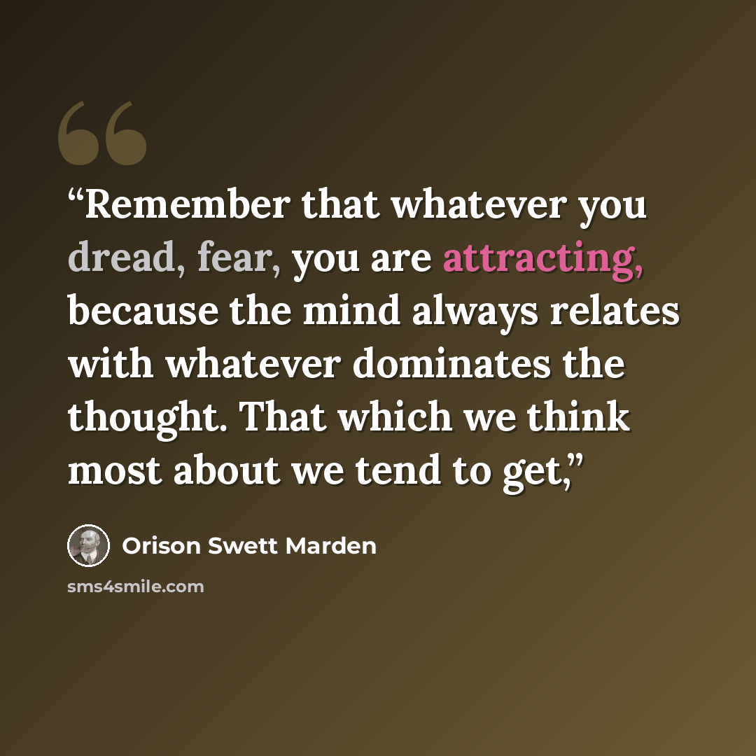 “Remember that whatever you dread, fear, you are attracting, because the mind always relates with whatever dominates the thought. That which we think most about we tend to get,” quote by Orison Swett Marden