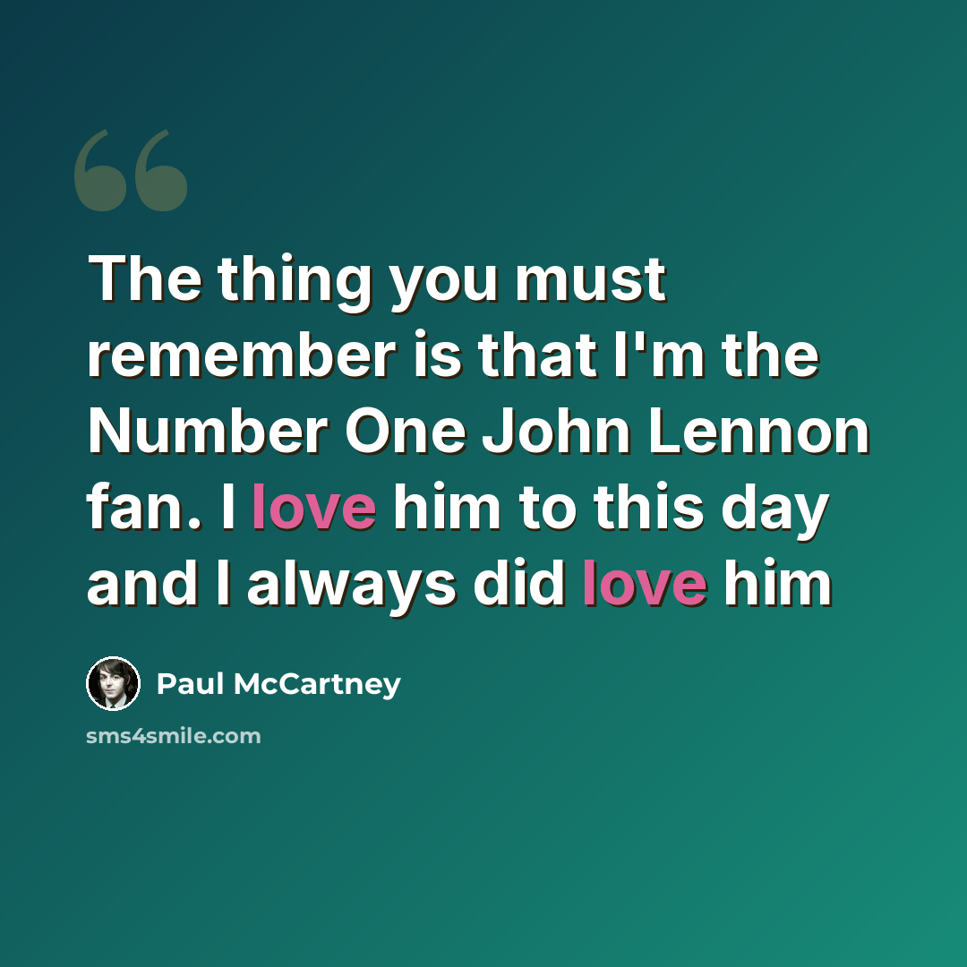 “The thing you must remember is that I'm the Number One John Lennon fan. I love him to this day and I always did love him” quote by Paul McCartney