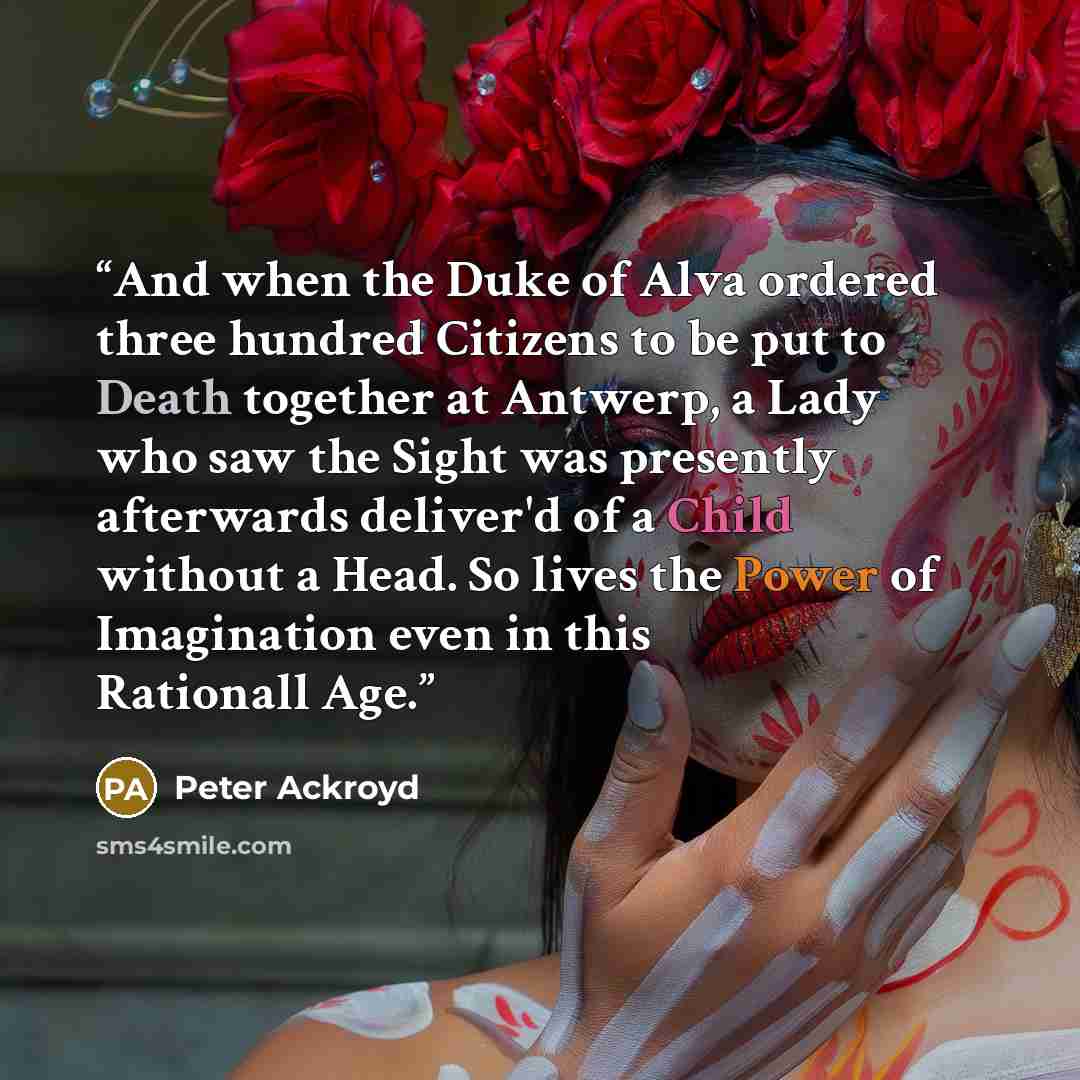 “And when the Duke of Alva ordered three hundred Citizens to be put to Death together at Antwerp, a Lady who saw the Sight was presently afterwards deliver'd of a Child without a Head. So lives the Power of Imagination even in this Rationall Age.” quote by Peter Ackroyd