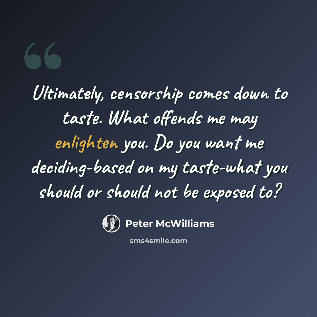“Ultimately, censorship comes down to taste. What offends me may enlighten you. Do you want me deciding-based on my taste-what you should or should not be exposed to?” quote by Peter McWilliams