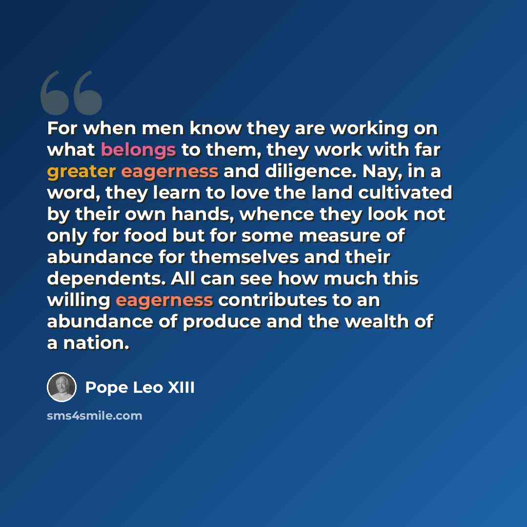 “For when men know they are working on what belongs to them, they work with far greater eagerness and diligence. Nay, in a word, they learn to love the land cultivated by their own hands, whence they look not only for food but for some measure of abundance for themselves and their dependents. All…” quote by Pope Leo XIII