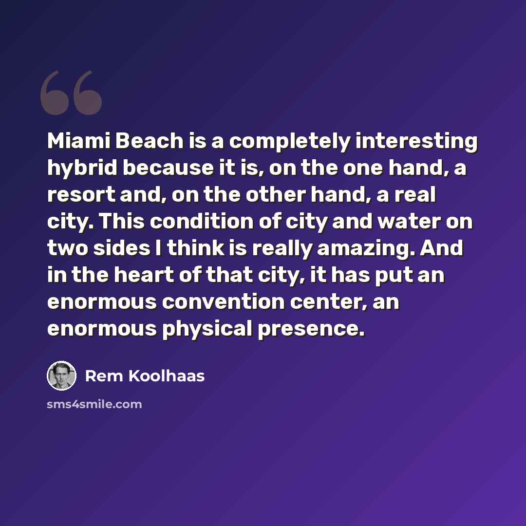 “Miami Beach is a completely interesting hybrid because it is, on the one hand, a resort and, on the other hand, a real city. This condition of city and water on two sides I think is really amazing. And in the heart of that city, it has put an enormous convention center, an enormous physical…” quote by Rem Koolhaas