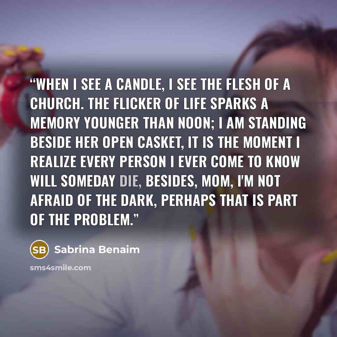 “when i see a candle, i see the flesh of a church. the flicker of life sparks a memory younger than noon; i am standing beside her open casket, it is the moment i realize every person i ever come to know will someday die, besides, mom, i'm not afraid of the dark, perhaps that is part of the problem.” quote by Sabrina Benaim