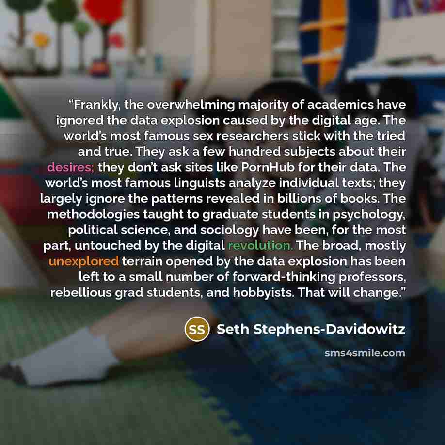 “Frankly, the overwhelming majority of academics have ignored the data explosion caused by the digital age. The world’s most famous sex researchers stick with the tried and true. They ask a few hundred subjects about their desires; they don’t ask sites like PornHub for their data. The world’s most…” quote by Seth Stephens-Davidowitz
