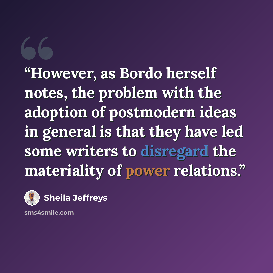 “However, as Bordo herself notes, the problem with the adoption of postmodern ideas in general is that they have led some writers to disregard the materiality of power relations.” quote by Sheila Jeffreys