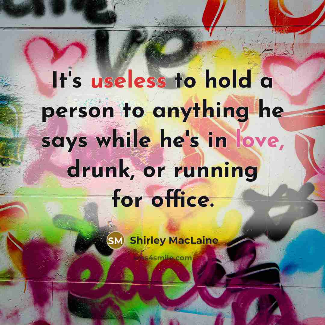 “It's useless to hold a person to anything he says while he's in love, drunk, or running for office.” quote by Shirley MacLaine