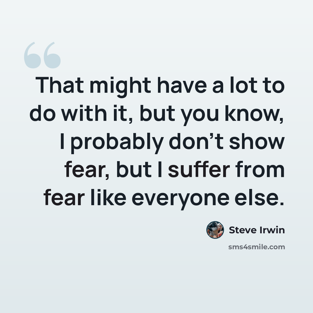 “That might have a lot to do with it, but you know, I probably don't show fear, but I suffer from fear like everyone else.” quote by Steve Irwin