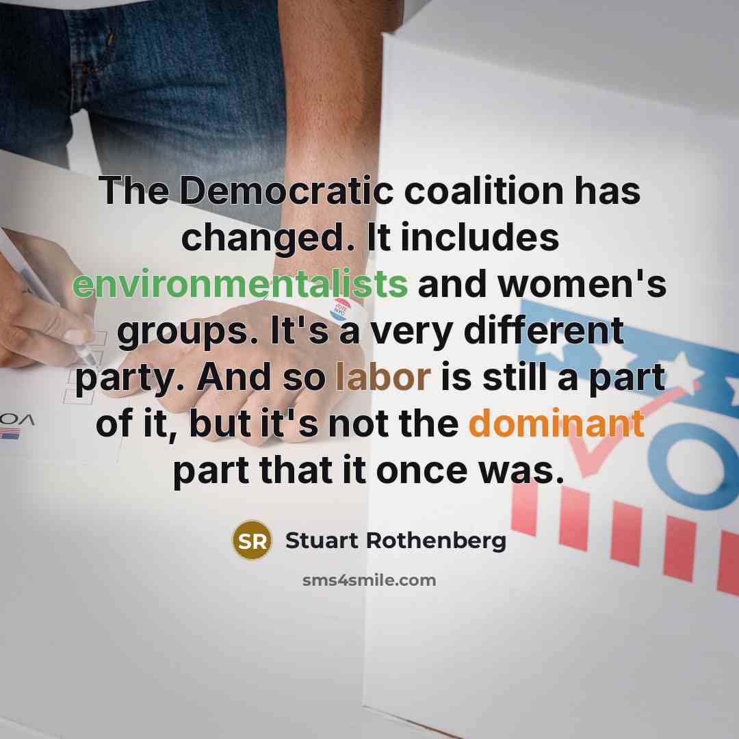 “The Democratic coalition has changed. It includes environmentalists and women's groups. It's a very different party. And so labor is still a part of it, but it's not the dominant part that it once was.” quote by Stuart Rothenberg
