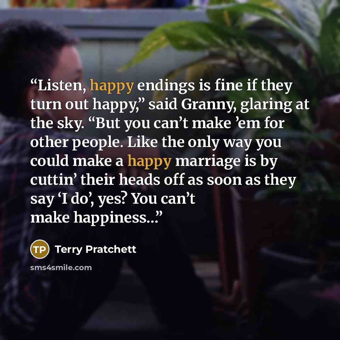 “Listen, happy endings is fine if they turn out happy,” said Granny, glaring at the sky. “But you can’t make ’em for other people. Like the only way you could make a happy marriage is by cuttin’ their heads off as soon as they say ‘I do’, yes? You can’t make happiness…” quote by Terry Pratchett