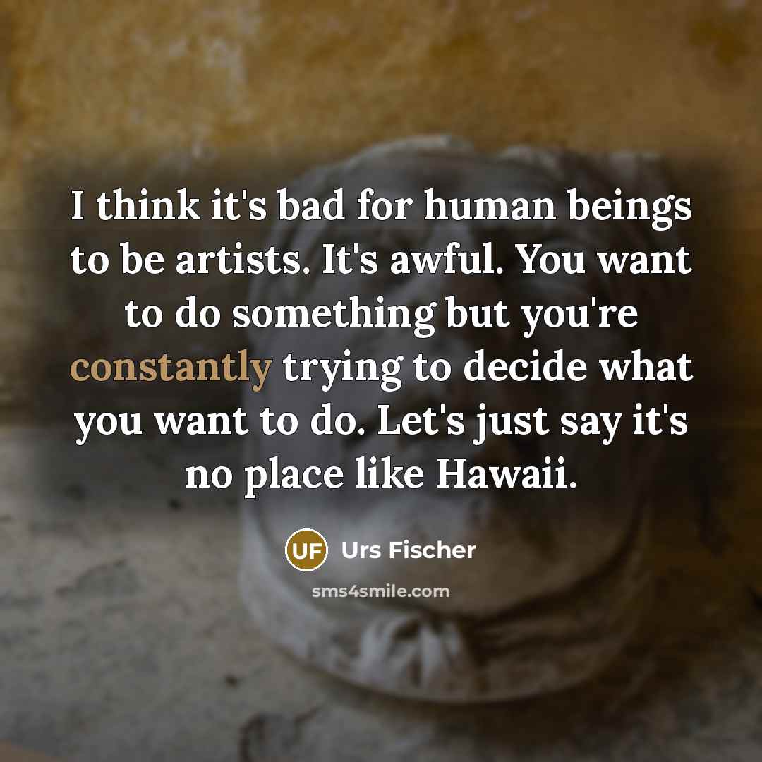 “I think it's bad for human beings to be artists. It's awful. You want to do something but you're constantly trying to decide what you want to do. Let's just say it's no place like Hawaii.” quote by Urs Fischer