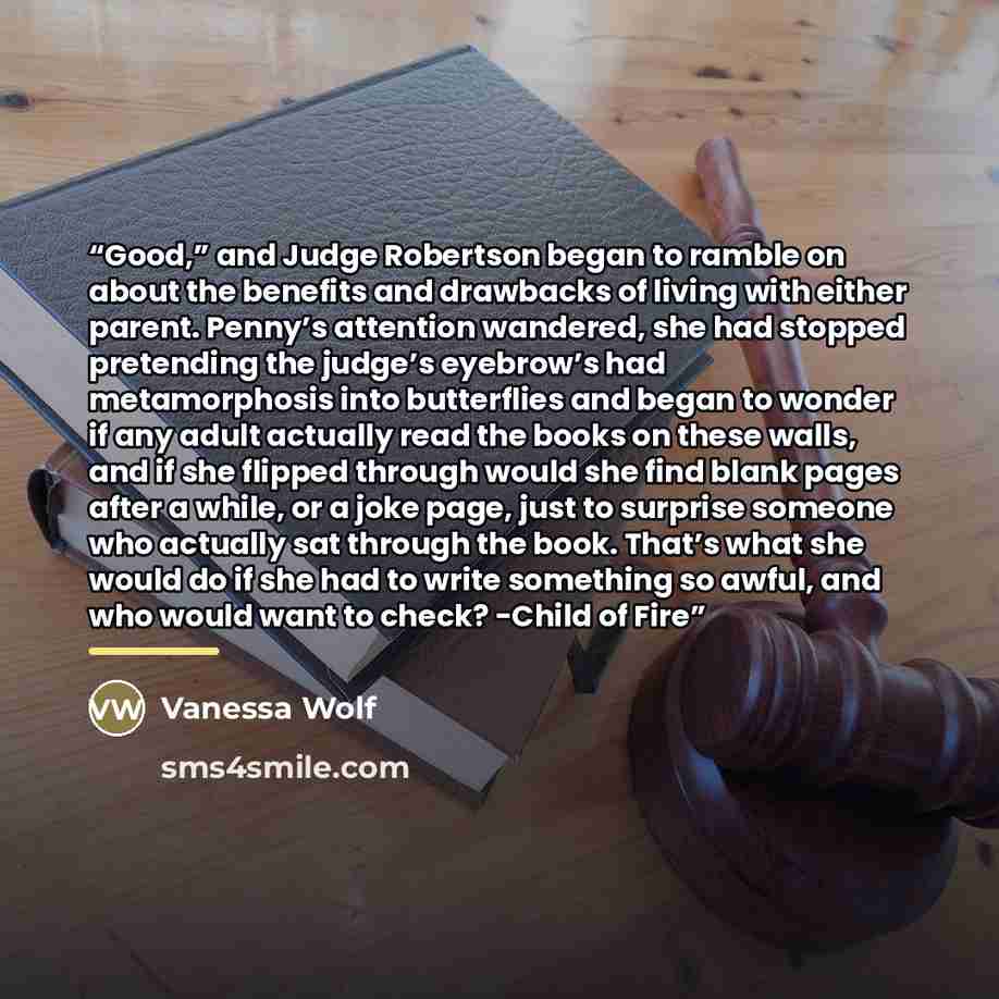 “Good,” and Judge Robertson began to ramble on about the benefits and drawbacks of living with either parent. Penny’s attention wandered, she had stopped pretending the judge’s eyebrow’s had metamorphosis into butterflies and began to wonder if any adult actually read the books on these walls, and…” quote by Vanessa Wolf