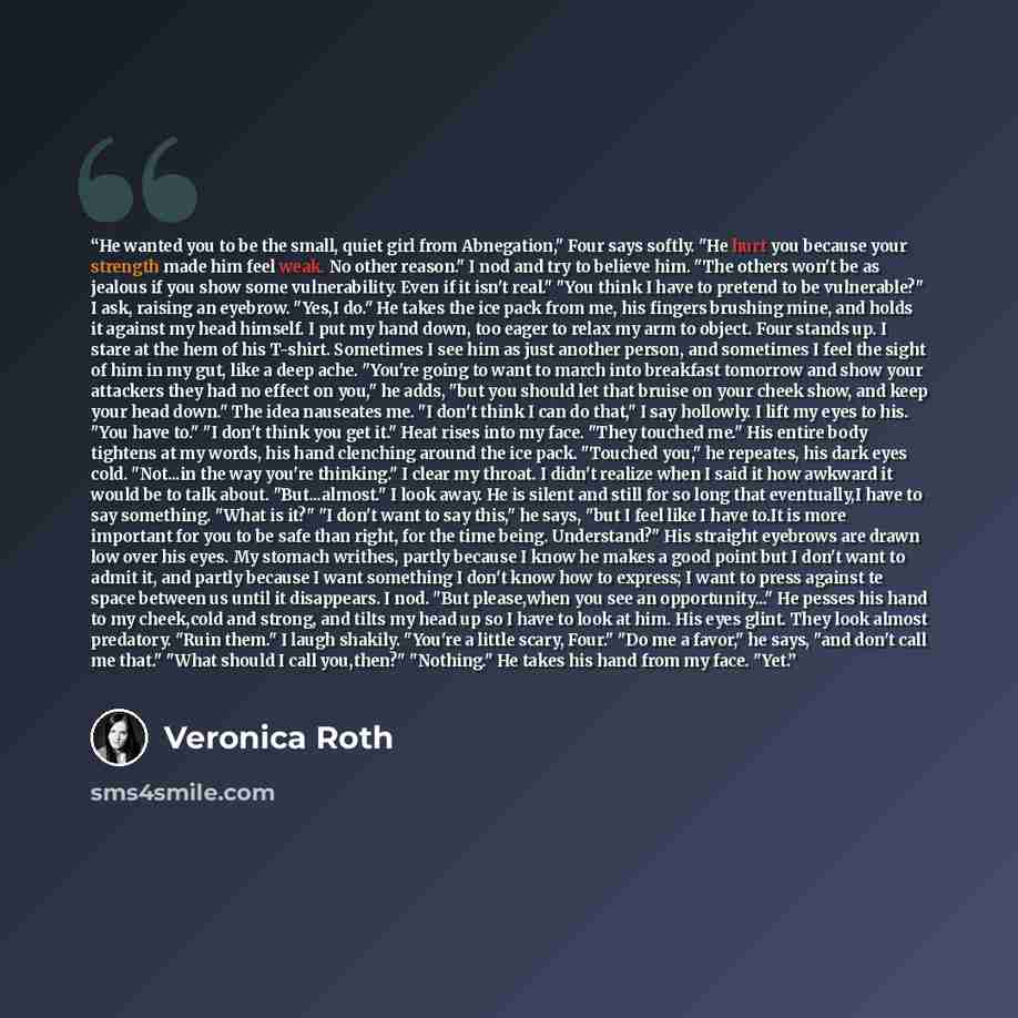 “He wanted you to be the small, quiet girl from Abnegation," Four says softly. "He hurt you because your strength made him feel weak. No other reason." I nod and try to believe him. "The others won't be as jealous if you show some vulnerability. Even if it isn't real." "You think I have to pretend…” quote by Veronica Roth