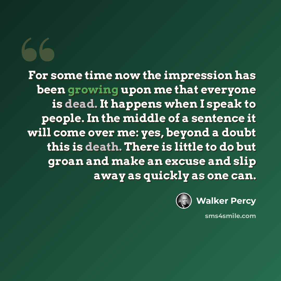 “For some time now the impression has been growing upon me that everyone is dead. It happens when I speak to people. In the middle of a sentence it will come over me: yes, beyond a doubt this is death. There is little to do but groan and make an excuse and slip away as quickly as one can.” quote by Walker Percy