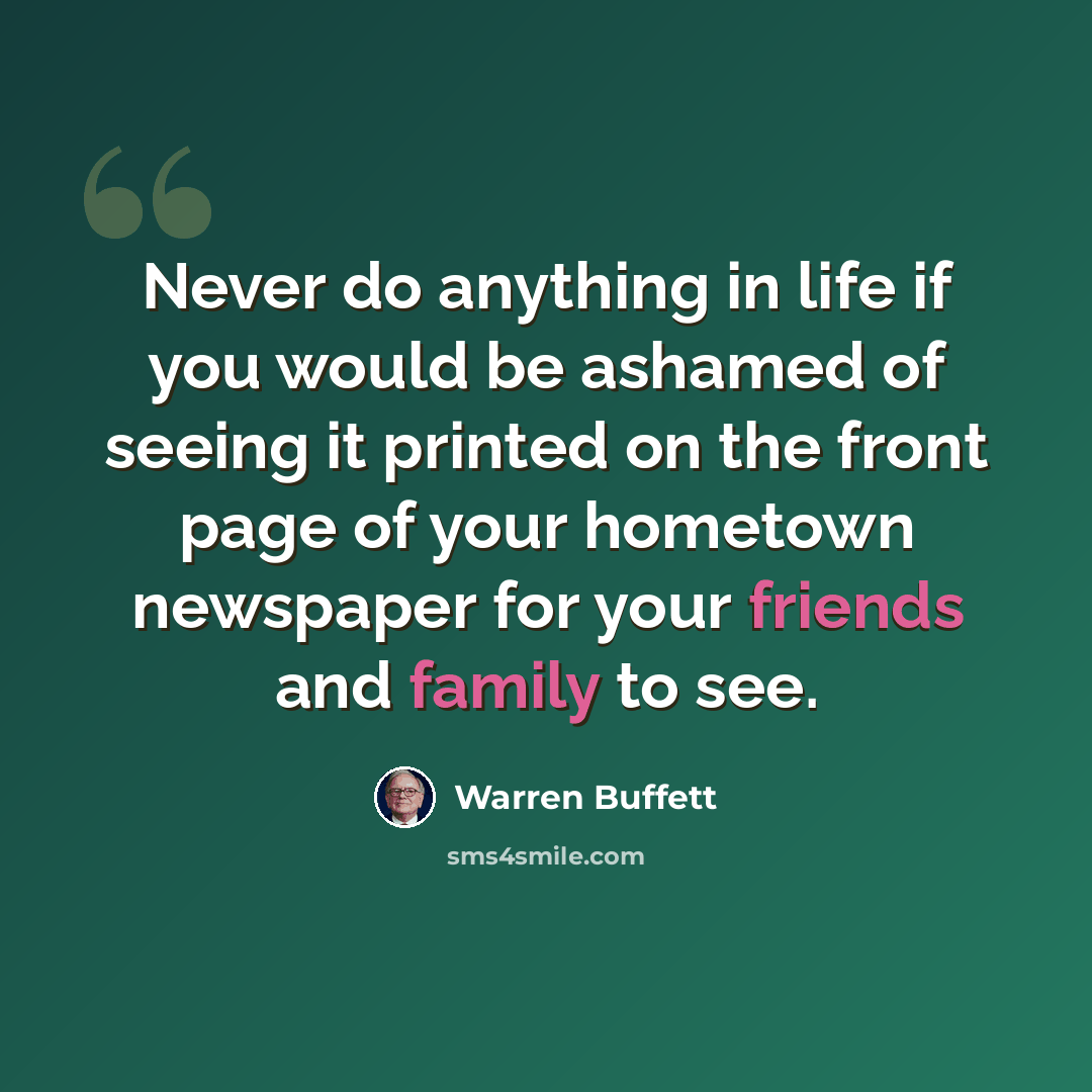 “Never do anything in life if you would be ashamed of seeing it printed on the front page of your hometown newspaper for your friends and family to see.” quote by Warren Buffett