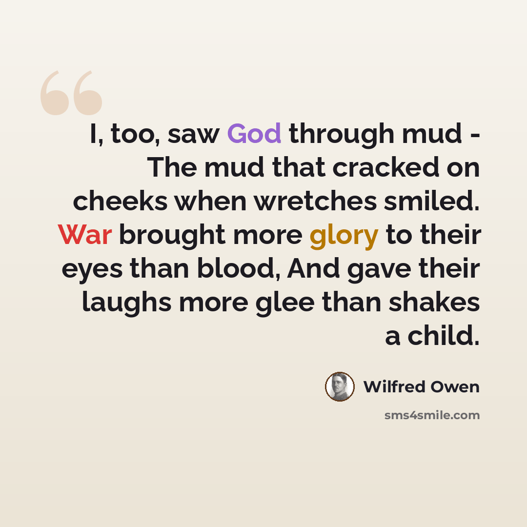 “I, too, saw God through mud - The mud that cracked on cheeks when wretches smiled. War brought more glory to their eyes than blood, And gave their laughs more glee than shakes a child.” quote by Wilfred Owen