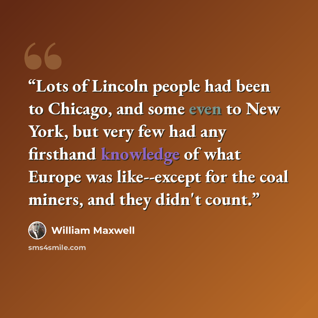 “Lots of Lincoln people had been to Chicago, and some even to New York, but very few had any firsthand knowledge of what Europe was like--except for the coal miners, and they didn't count.” quote by William Maxwell