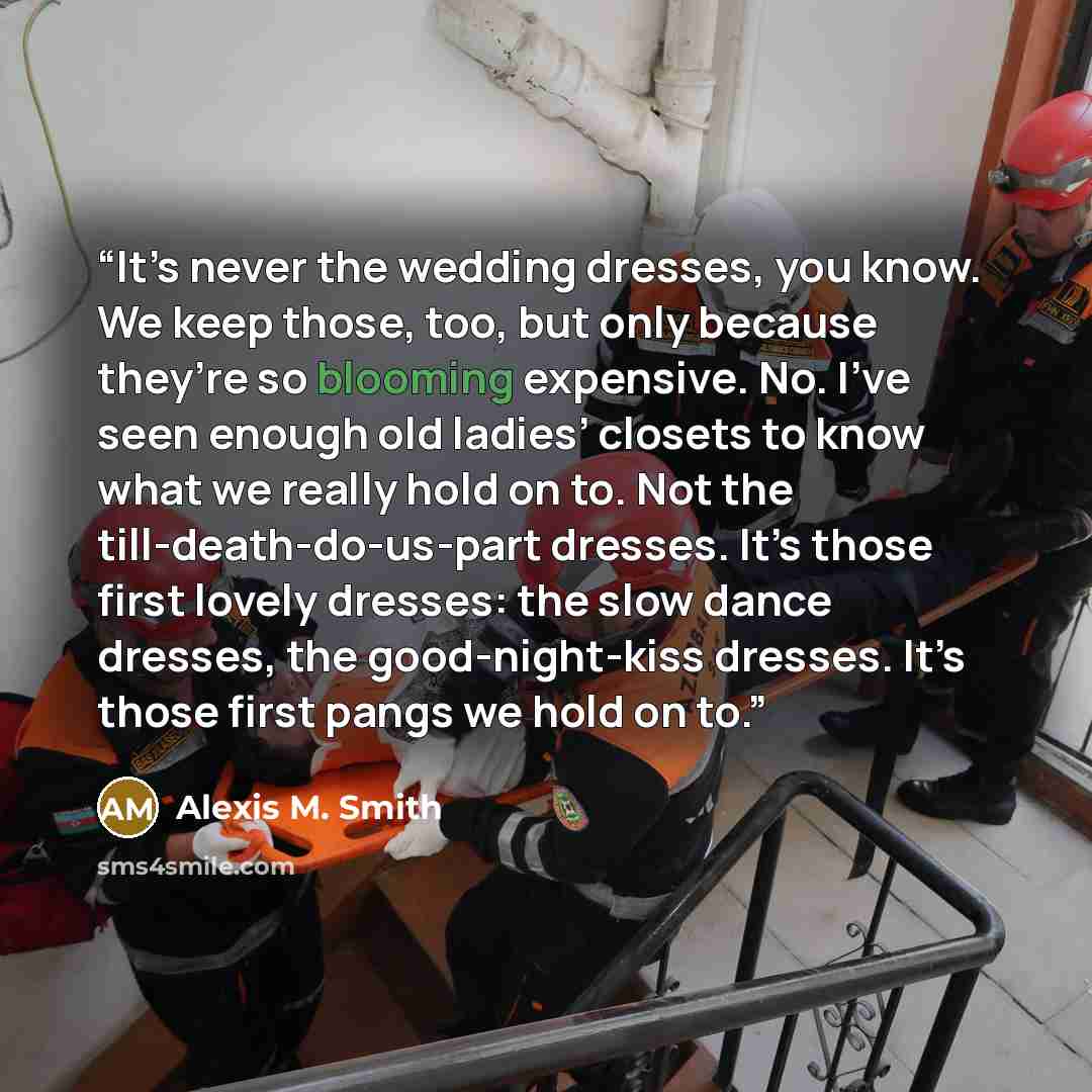“It’s never the wedding dresses, you know. We keep those, too, but only because they’re so blooming expensive. No. I’ve seen enough old ladies’ closets to know what we really hold on to. Not the till-death-do-us-part dresses. It’s those first lovely dresses: the slow dance dresses, the…” quote by Alexis M. Smith