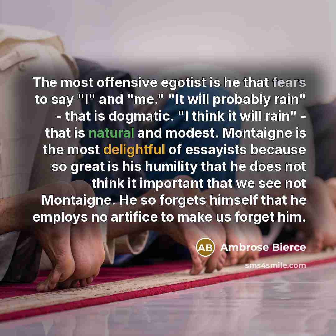 “The most offensive egotist is he that fears to say "I" and "me." "It will probably rain" - that is dogmatic. "I think it will rain" - that is natural and modest. Montaigne is the most delightful of essayists because so great is his humility that he does not think it important that we see not…” quote by Ambrose Bierce